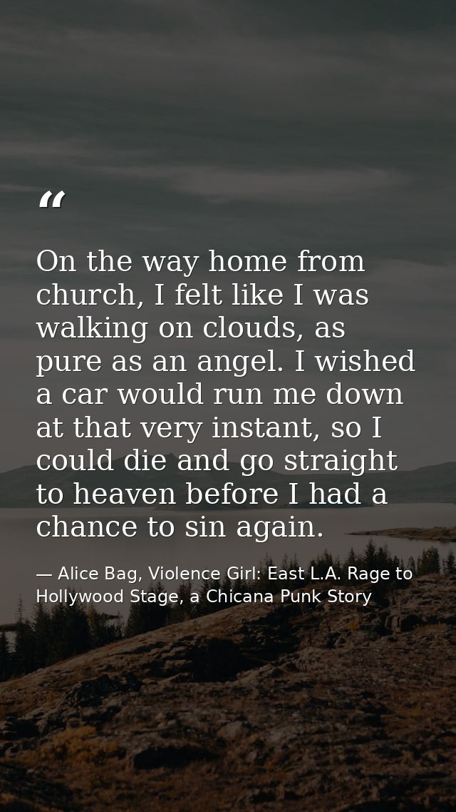 On the way home from church, I felt like I was walking on clouds, as pure as an angel. I wished a car would run me down  — Alice Bag, Violence Girl: East L.A. Rage to Hollywood Stage, a Chicana Punk Story