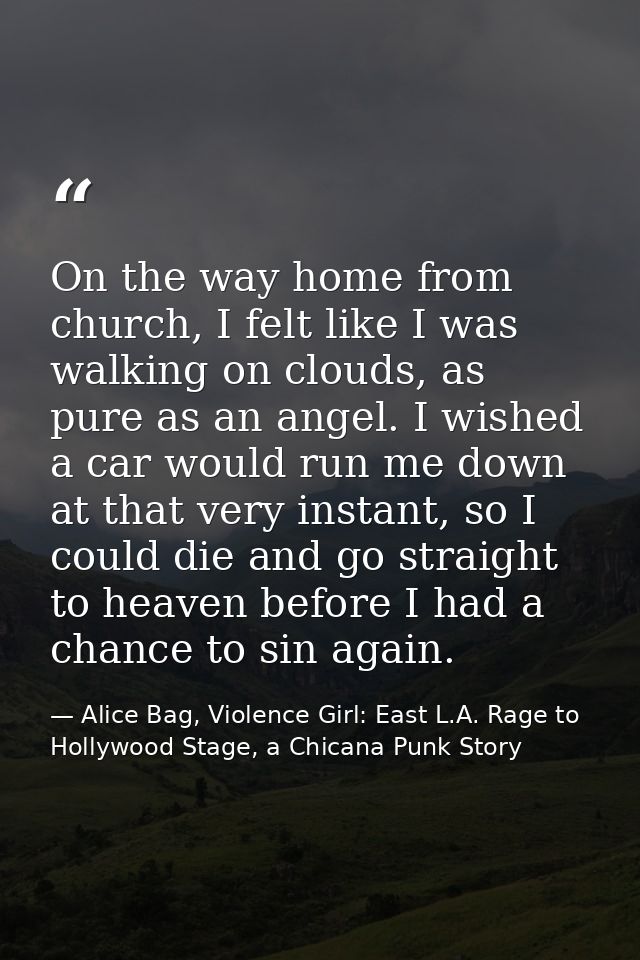 On the way home from church, I felt like I was walking on clouds, as pure as an angel. I wished a car would run me down  — Alice Bag, Violence Girl: East L.A. Rage to Hollywood Stage, a Chicana Punk Story