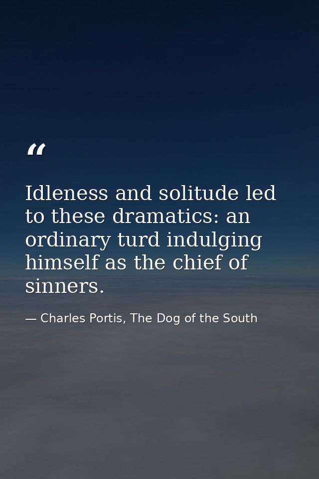 Idleness and solitude led to these dramatics: an ordinary turd indulging himself as the chief of sinners. — Charles Portis, The Dog of the South