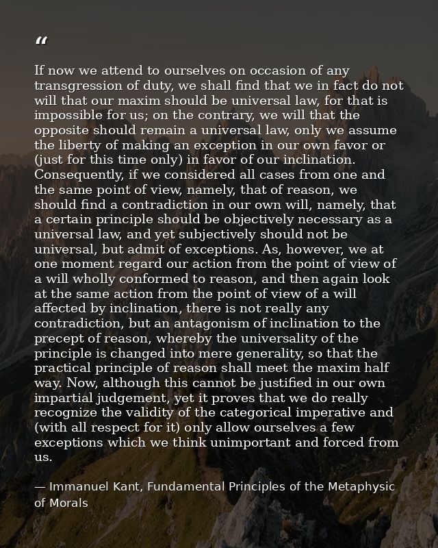 If now we attend to ourselves on occasion of any transgression of duty, we shall find that we in fact do not will that o — Immanuel Kant, Fundamental Principles of the Metaphysic of Morals