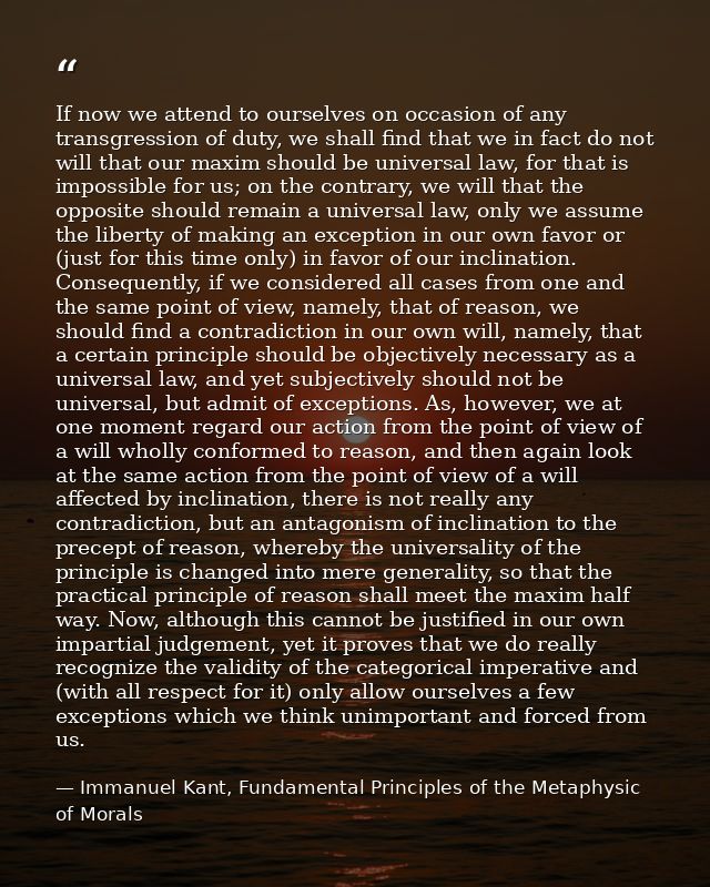 If now we attend to ourselves on occasion of any transgression of duty, we shall find that we in fact do not will that o — Immanuel Kant, Fundamental Principles of the Metaphysic of Morals
