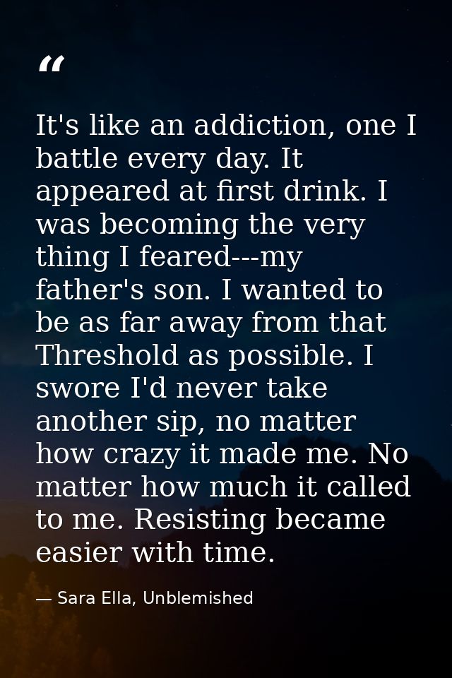 It's like an addiction, one I battle every day. It appeared at first drink. I was becoming the very thing I feared---my  — Sara Ella, Unblemished