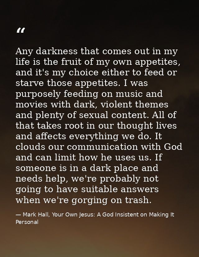 Any darkness that comes out in my life is the fruit of my own appetites, and it's my choice either to feed or starve tho — Mark Hall, Your Own Jesus: A God Insistent on Making It Personal