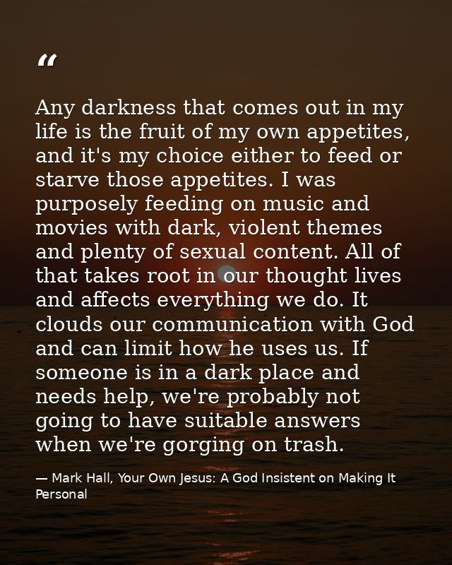 Any darkness that comes out in my life is the fruit of my own appetites, and it's my choice either to feed or starve tho — Mark Hall, Your Own Jesus: A God Insistent on Making It Personal