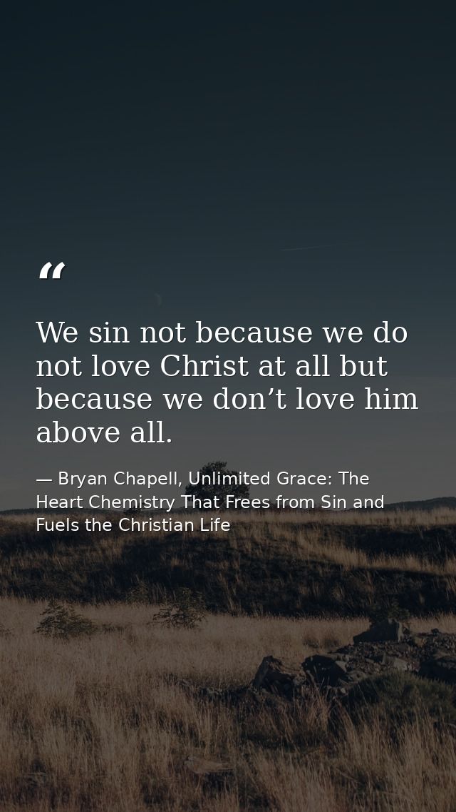 We sin not because we do not love Christ at all but because we don’t love him above all. — Bryan Chapell, Unlimited Grace: The Heart Chemistry That Frees from Sin and Fuels the Christian Life