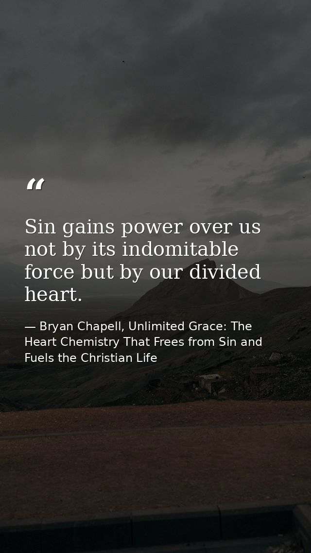 Sin gains power over us not by its indomitable force but by our divided heart. — Bryan Chapell, Unlimited Grace: The Heart Chemistry That Frees from Sin and Fuels the Christian Life