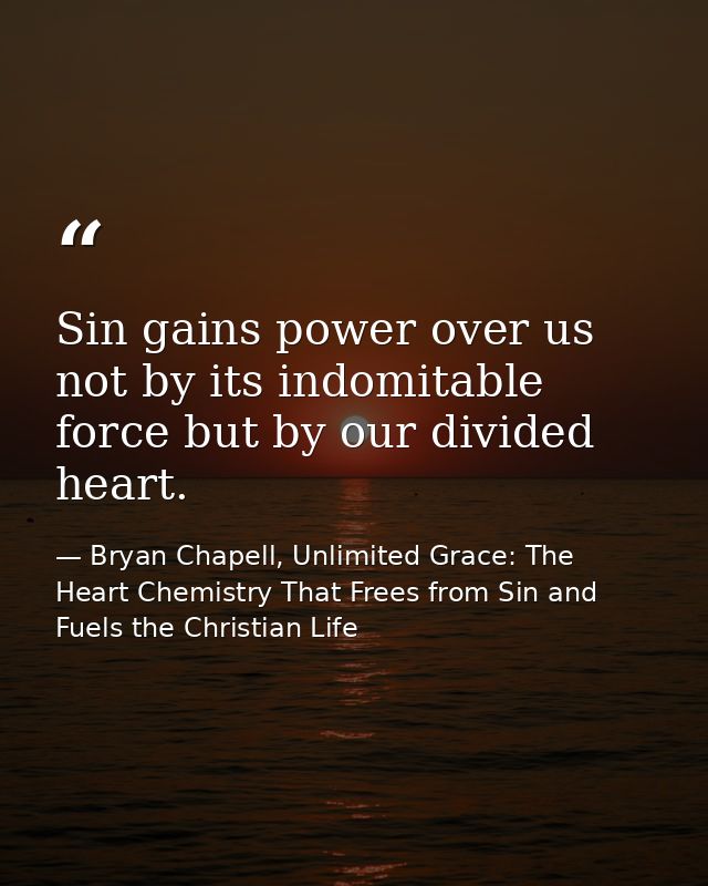 Sin gains power over us not by its indomitable force but by our divided heart. — Bryan Chapell, Unlimited Grace: The Heart Chemistry That Frees from Sin and Fuels the Christian Life