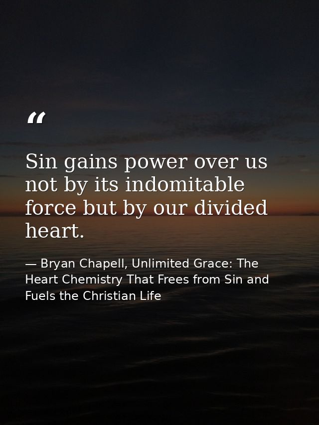 Sin gains power over us not by its indomitable force but by our divided heart. — Bryan Chapell, Unlimited Grace: The Heart Chemistry That Frees from Sin and Fuels the Christian Life