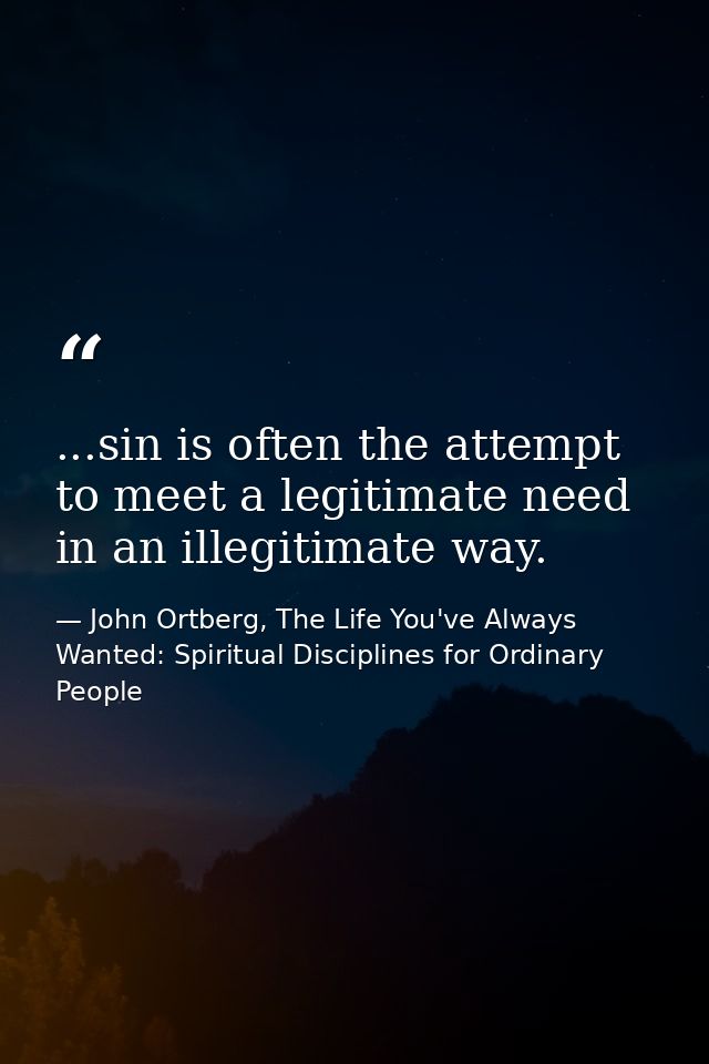 ...sin is often the attempt to meet a legitimate need in an illegitimate way. — John Ortberg, The Life You've Always Wanted: Spiritual Disciplines for Ordinary People