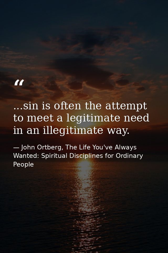 ...sin is often the attempt to meet a legitimate need in an illegitimate way. — John Ortberg, The Life You've Always Wanted: Spiritual Disciplines for Ordinary People