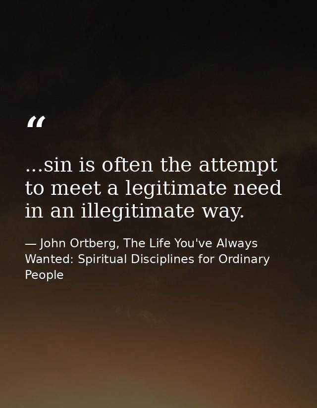 ...sin is often the attempt to meet a legitimate need in an illegitimate way. — John Ortberg, The Life You've Always Wanted: Spiritual Disciplines for Ordinary People