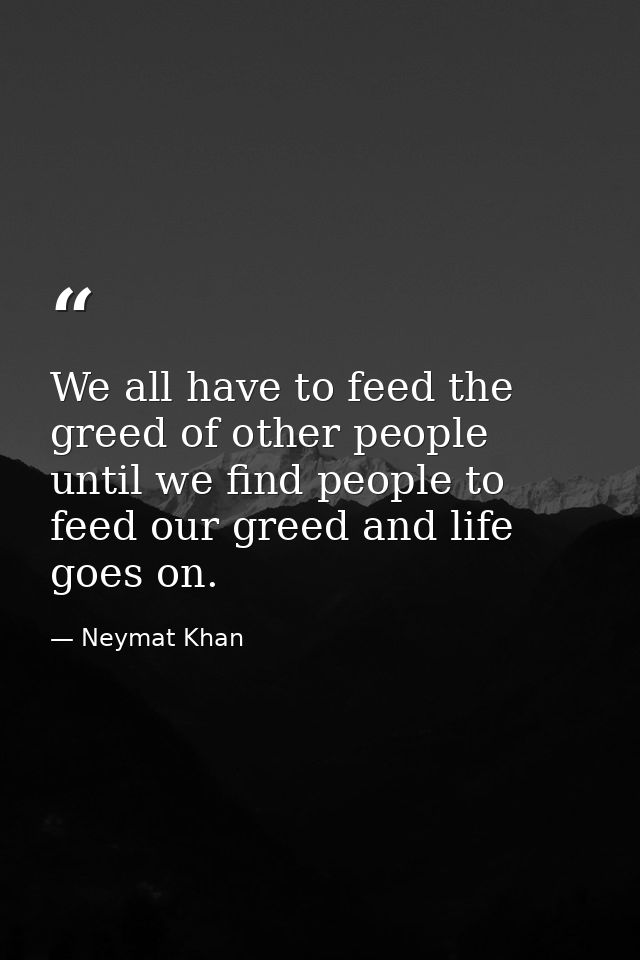 We all have to feed the greed of other people until we find people to feed our greed and life goes on. — Neymat Khan