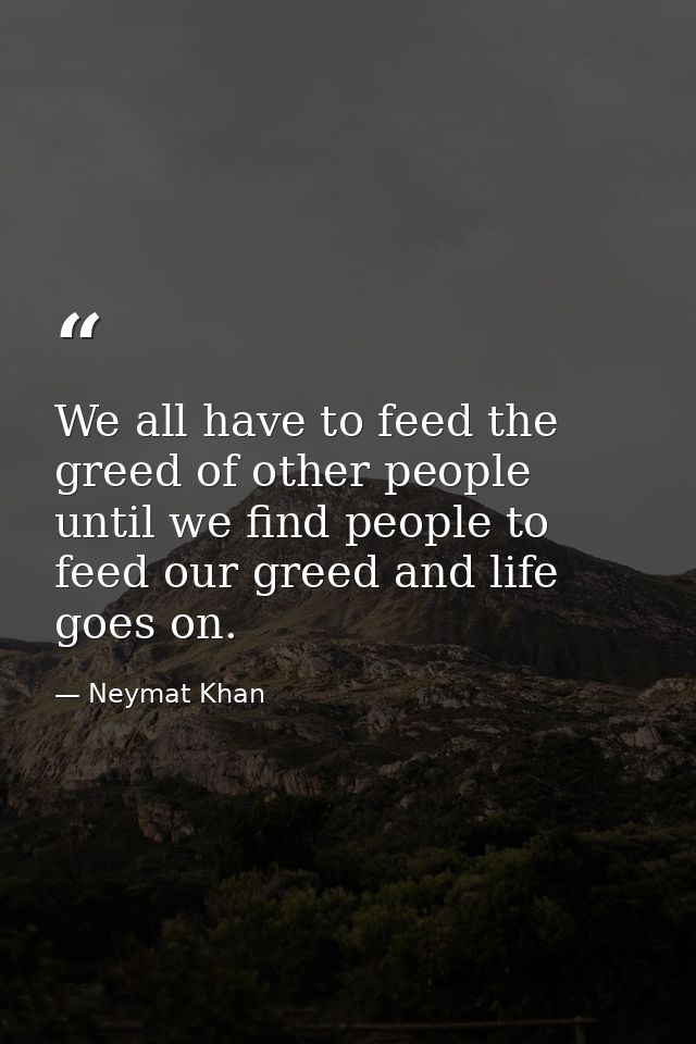 We all have to feed the greed of other people until we find people to feed our greed and life goes on. — Neymat Khan