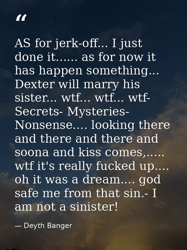 AS for jerk-off... I just done it...... as for now it has happen something... Dexter will marry his sister... wtf... wtf — Deyth Banger
