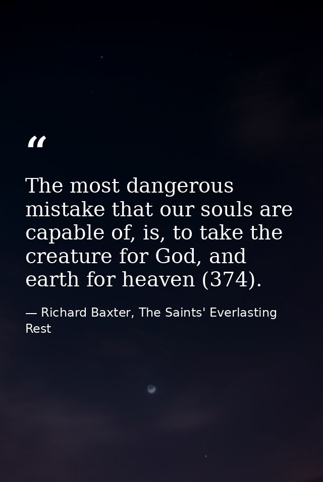 The most dangerous mistake that our souls are capable of, is, to take the creature for God, and earth for heaven (374). — Richard Baxter, The Saints' Everlasting Rest