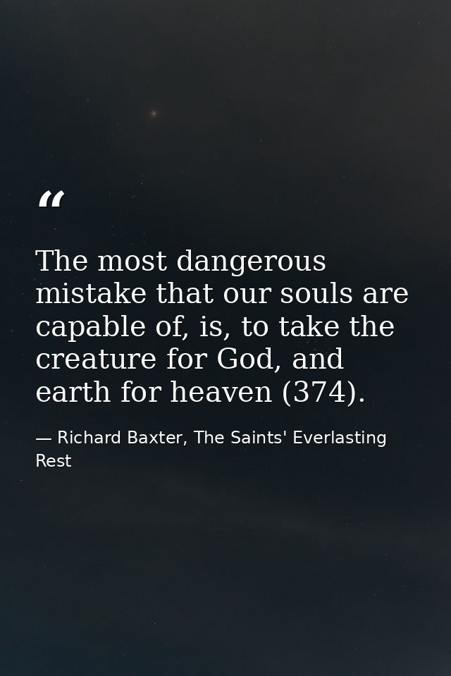 The most dangerous mistake that our souls are capable of, is, to take the creature for God, and earth for heaven (374). — Richard Baxter, The Saints' Everlasting Rest