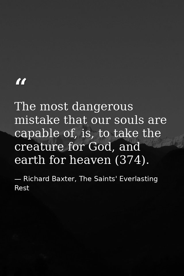 The most dangerous mistake that our souls are capable of, is, to take the creature for God, and earth for heaven (374). — Richard Baxter, The Saints' Everlasting Rest