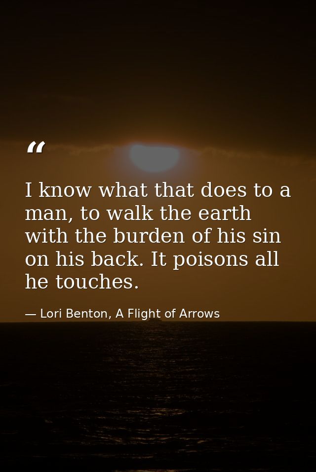 I know what that does to a man, to walk the earth with the burden of his sin on his back. It poisons all he touches. — Lori Benton, A Flight of Arrows