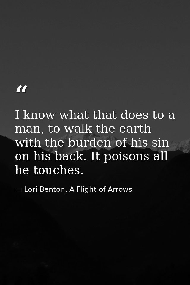 I know what that does to a man, to walk the earth with the burden of his sin on his back. It poisons all he touches. — Lori Benton, A Flight of Arrows