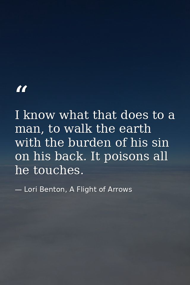I know what that does to a man, to walk the earth with the burden of his sin on his back. It poisons all he touches. — Lori Benton, A Flight of Arrows