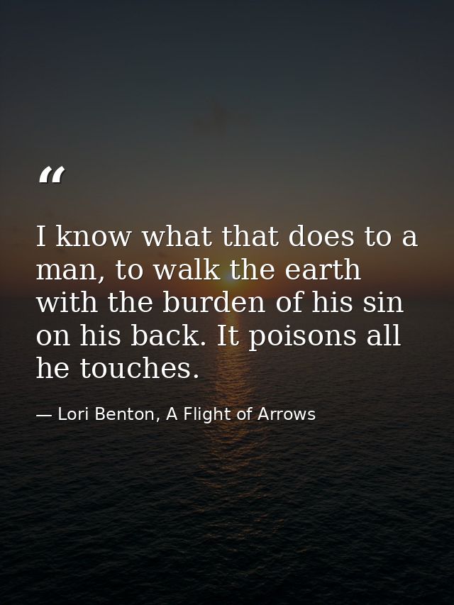 I know what that does to a man, to walk the earth with the burden of his sin on his back. It poisons all he touches. — Lori Benton, A Flight of Arrows