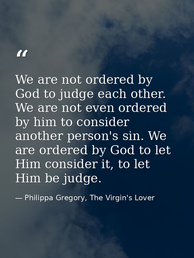 We are not ordered by God to judge each other. We are not even ordered by him to consider another person's sin. We are o — Philippa Gregory, The Virgin's Lover