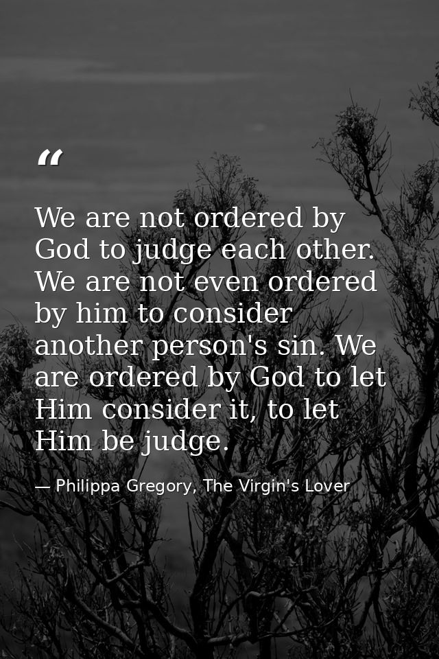 We are not ordered by God to judge each other. We are not even ordered by him to consider another person's sin. We are o — Philippa Gregory, The Virgin's Lover
