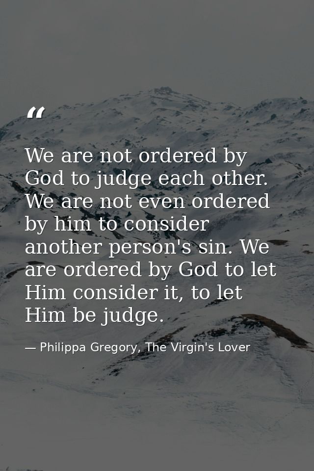We are not ordered by God to judge each other. We are not even ordered by him to consider another person's sin. We are o — Philippa Gregory, The Virgin's Lover