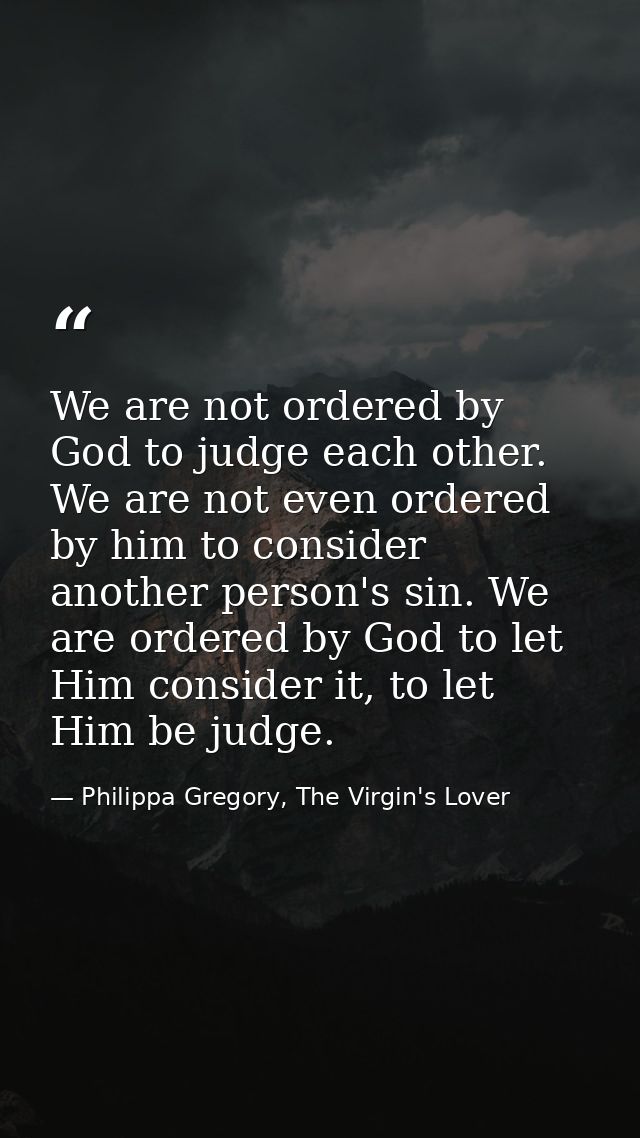 We are not ordered by God to judge each other. We are not even ordered by him to consider another person's sin. We are o — Philippa Gregory, The Virgin's Lover