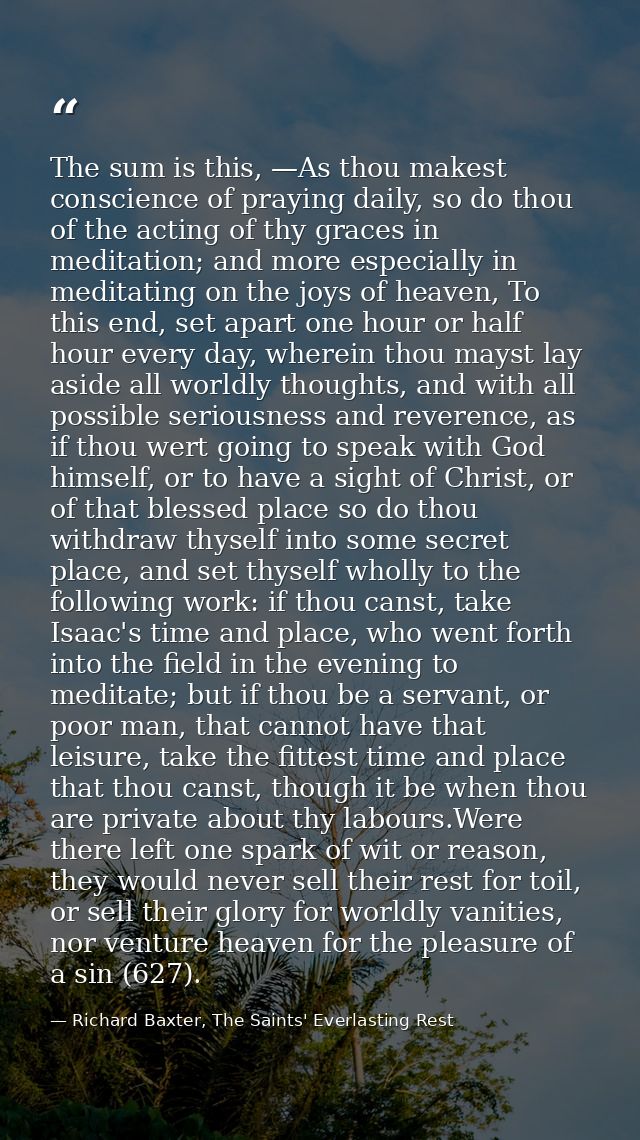 The sum is this, —As thou makest conscience of praying daily, so do thou of the acting of thy graces in meditation; and  — Richard Baxter, The Saints' Everlasting Rest