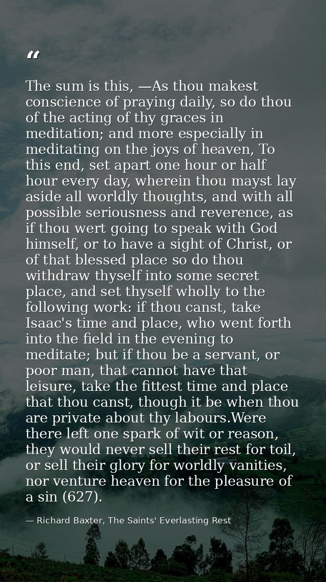 The sum is this, —As thou makest conscience of praying daily, so do thou of the acting of thy graces in meditation; and  — Richard Baxter, The Saints' Everlasting Rest