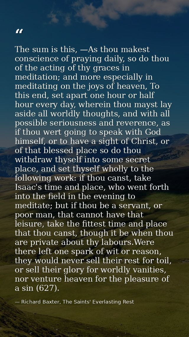 The sum is this, —As thou makest conscience of praying daily, so do thou of the acting of thy graces in meditation; and  — Richard Baxter, The Saints' Everlasting Rest