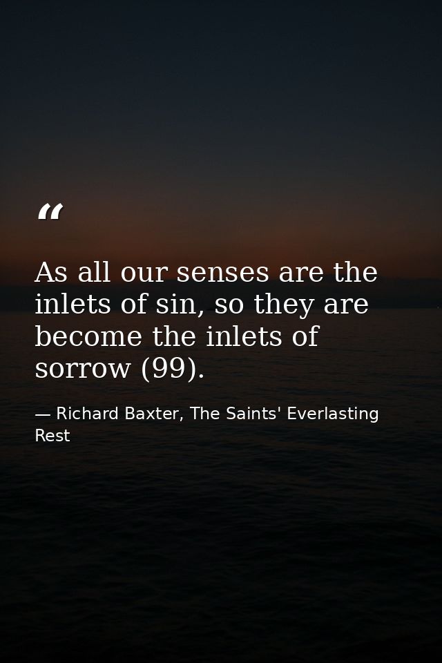 As all our senses are the inlets of sin, so they are become the inlets of sorrow (99). — Richard Baxter, The Saints' Everlasting Rest