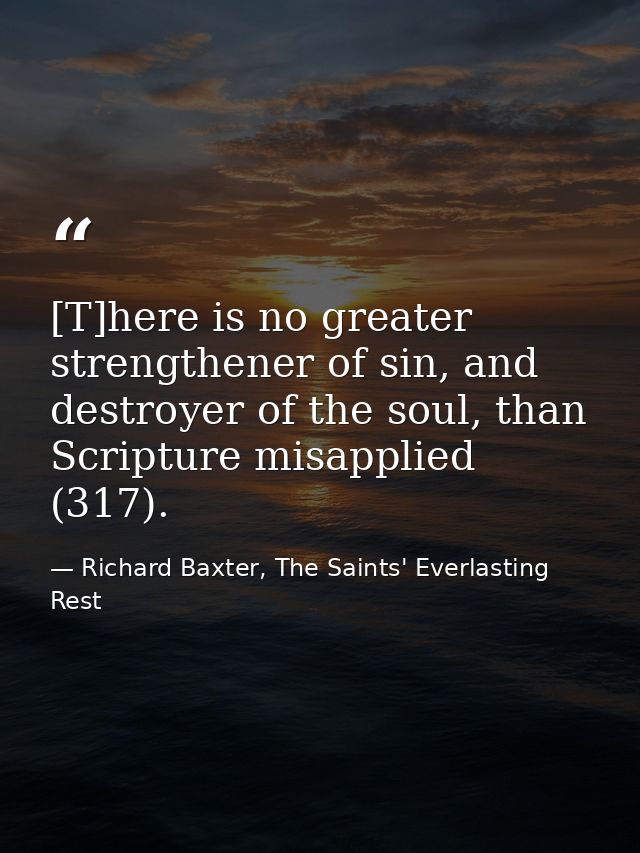 [T]here is no greater strengthener of sin, and destroyer of the soul, than Scripture misapplied (317). — Richard Baxter, The Saints' Everlasting Rest