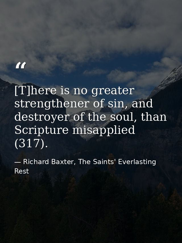 [T]here is no greater strengthener of sin, and destroyer of the soul, than Scripture misapplied (317). — Richard Baxter, The Saints' Everlasting Rest