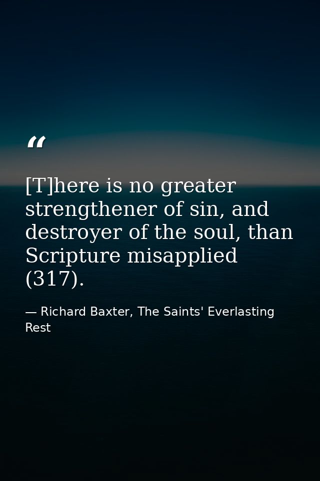 [T]here is no greater strengthener of sin, and destroyer of the soul, than Scripture misapplied (317). — Richard Baxter, The Saints' Everlasting Rest