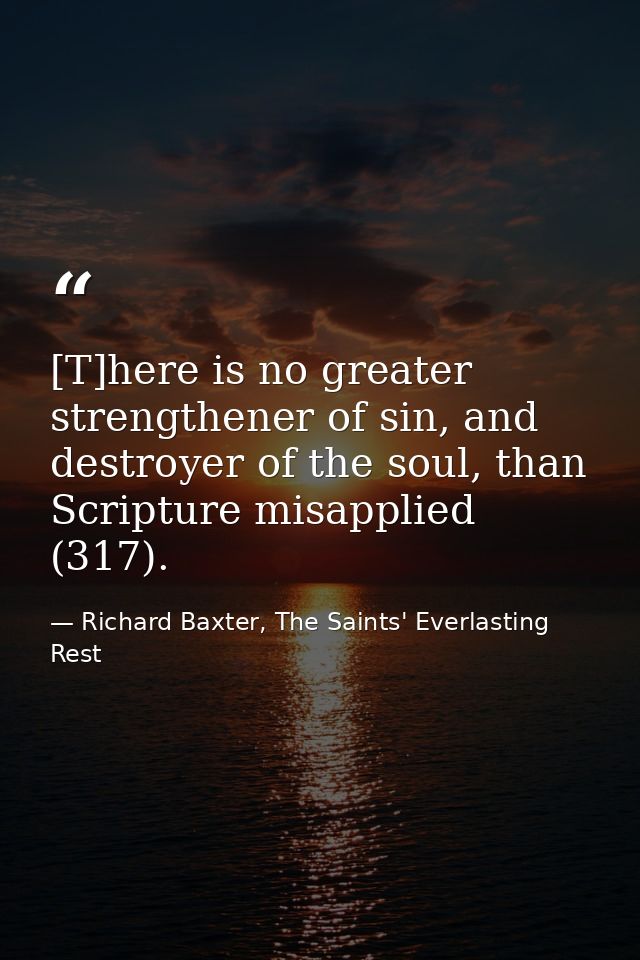 [T]here is no greater strengthener of sin, and destroyer of the soul, than Scripture misapplied (317). — Richard Baxter, The Saints' Everlasting Rest