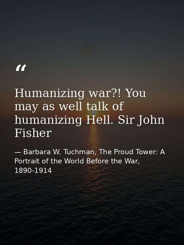 Humanizing war?! You may as well talk of humanizing Hell. Sir John Fisher — Barbara W. Tuchman, The Proud Tower: A Portrait of the World Before the War, 1890-1914