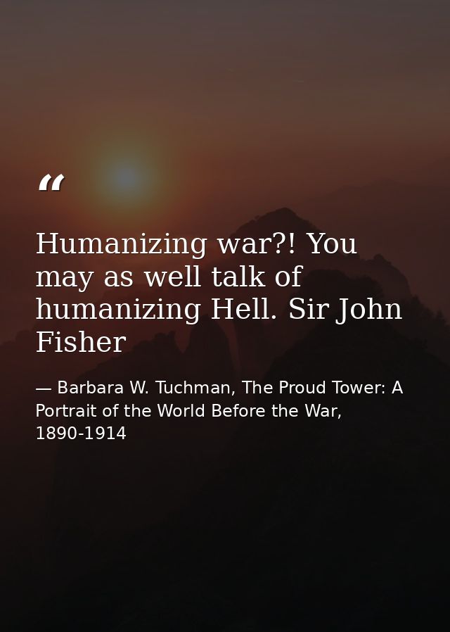 Humanizing war?! You may as well talk of humanizing Hell. Sir John Fisher — Barbara W. Tuchman, The Proud Tower: A Portrait of the World Before the War, 1890-1914
