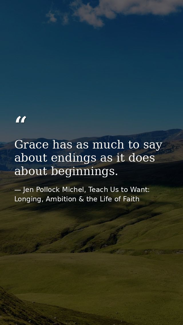 Grace has as much to say about endings as it does about beginnings. — Jen Pollock Michel, Teach Us to Want: Longing, Ambition & the Life of Faith