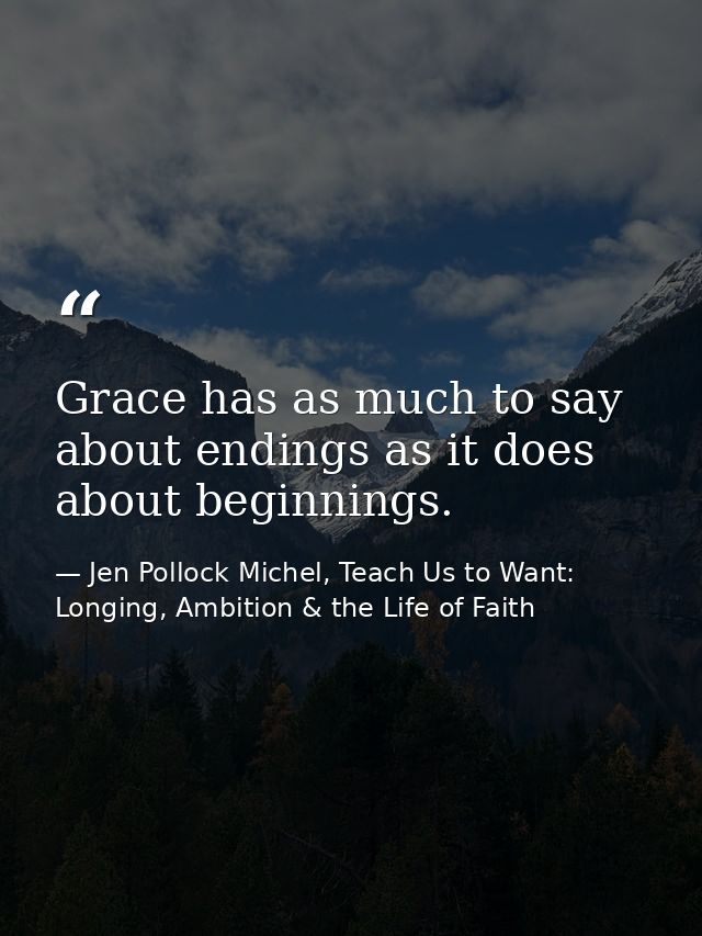Grace has as much to say about endings as it does about beginnings. — Jen Pollock Michel, Teach Us to Want: Longing, Ambition & the Life of Faith