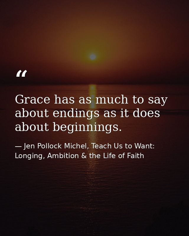 Grace has as much to say about endings as it does about beginnings. — Jen Pollock Michel, Teach Us to Want: Longing, Ambition & the Life of Faith