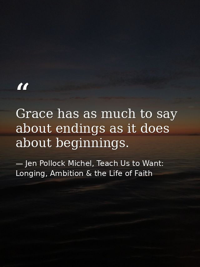 Grace has as much to say about endings as it does about beginnings. — Jen Pollock Michel, Teach Us to Want: Longing, Ambition & the Life of Faith