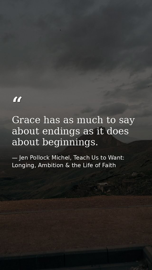 Grace has as much to say about endings as it does about beginnings. — Jen Pollock Michel, Teach Us to Want: Longing, Ambition & the Life of Faith