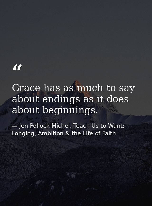 Grace has as much to say about endings as it does about beginnings. — Jen Pollock Michel, Teach Us to Want: Longing, Ambition & the Life of Faith