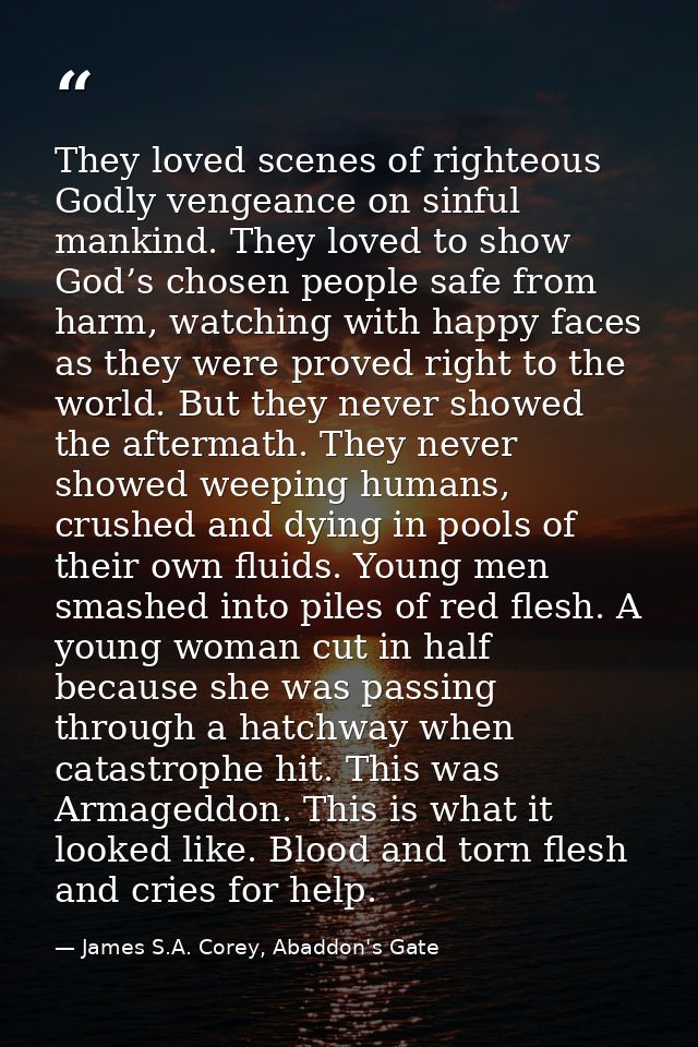 They loved scenes of righteous Godly vengeance on sinful mankind. They loved to show God’s chosen people safe from harm, — James S.A. Corey, Abaddon's Gate
