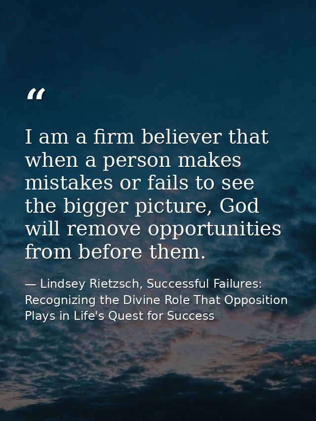 I am a firm believer that when a person makes mistakes or fails to see the bigger picture, God will remove opportunities — Lindsey Rietzsch, Successful Failures: Recognizing the Divine Role That Opposition Plays in Life's Quest for Success