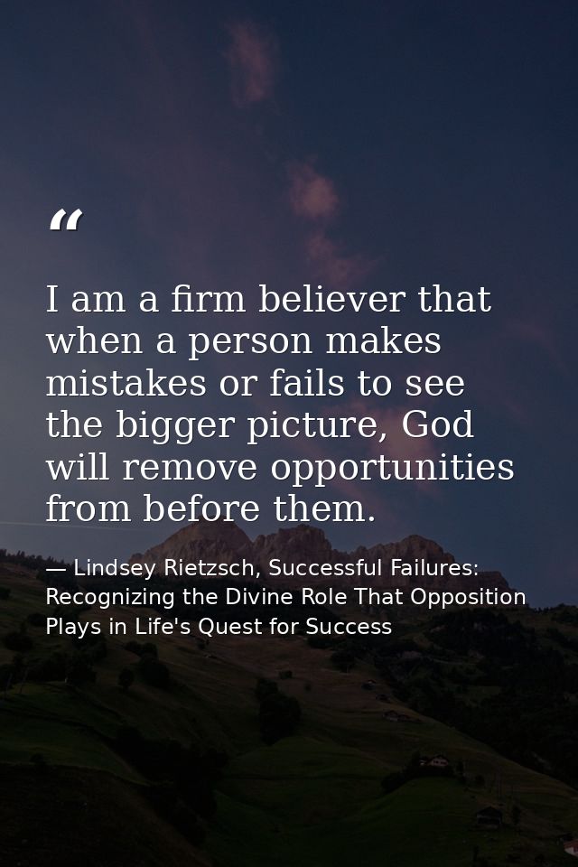 I am a firm believer that when a person makes mistakes or fails to see the bigger picture, God will remove opportunities — Lindsey Rietzsch, Successful Failures: Recognizing the Divine Role That Opposition Plays in Life's Quest for Success