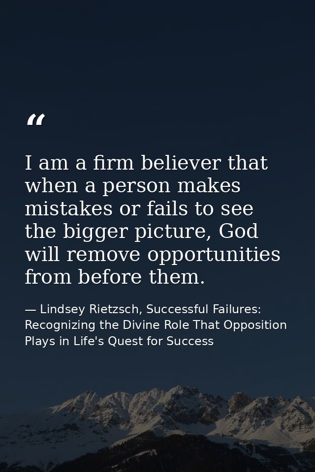 I am a firm believer that when a person makes mistakes or fails to see the bigger picture, God will remove opportunities — Lindsey Rietzsch, Successful Failures: Recognizing the Divine Role That Opposition Plays in Life's Quest for Success
