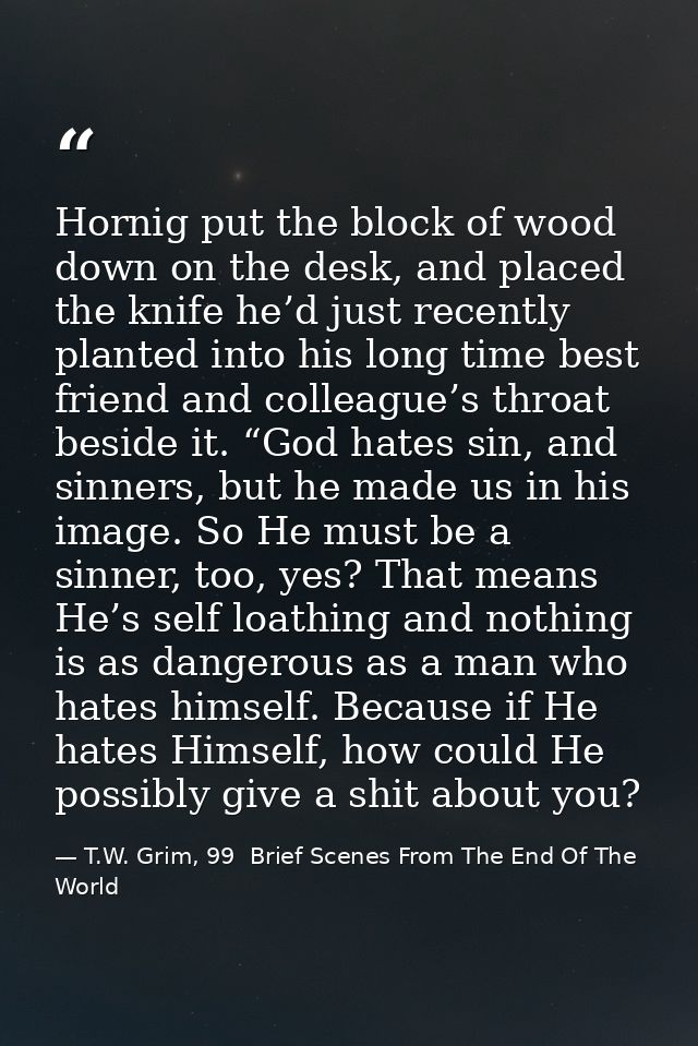 Hornig put the block of wood down on the desk, and placed the knife he’d just recently planted into his long time best f — T.W. Grim, 99  Brief Scenes From The End Of The World